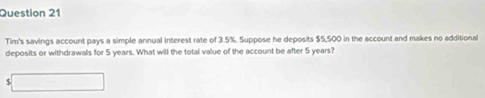 Tim's savings account pays a simple annual interest rate of 3.5%. Suppose he deposits $5,500 in the account and makes no additional 
deposits or withdrawals for 5 years. What will the total value of the account be after 5 years?
$