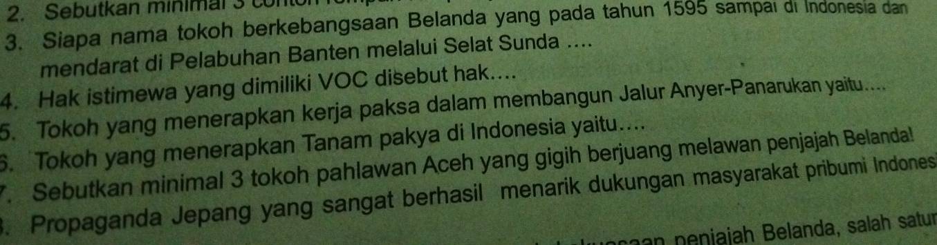 Sebutkan minimal 3 conton 
3. Siapa nama tokoh berkebangsaan Belanda yang pada tahun 1595 sampai di Indonesia dan 
mendarat di Pelabuhan Banten melalui Selat Sunda .... 
4. Hak istimewa yang dimiliki VOC disebut hak.... 
5. Tokoh yang menerapkan kerja paksa dalam membangun Jalur Anyer-Panarukan yaitu.... 
6. Tokoh yang menerapkan Tanam pakya di Indonesia yaitu.... 
7. Sebutkan minimal 3 tokoh pahlawan Aceh yang gigih berjuang melawan penjajah Belanda! 
3. Propaganda Jepang yang sangat berhasil menarik dukungan masyarakat pribumi Indones 
n enjajah Belanda, salah satur