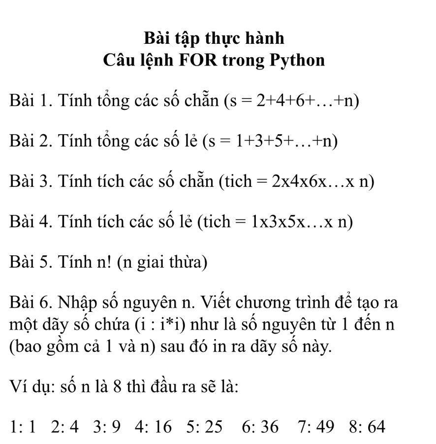 Bài tập thực hành 
Câu lệnh FOR trong Python 
Bài 1. Tính tổng các số chẵn (s=2+4+6+...+n)
Bài 2. Tính tổng các số lẻ (s=1+3+5+...+n)
Bài 3. Tính tích các số chẵn (tich =2* 4* 6* ...* n)
Bài 4. Tính tích các số lẻ (tich =1* 3* 5* ...* n)
Bài 5. Tính n! (n giai thừa) 
Bài 6. Nhập số nguyên n. Viết chương trình để tạo ra 
một dãy số chứa (i:i*i) như là số nguyên từ 1 đến n 
(bao gồm cả 1 và n) sau đó in ra dãy số này. 
Ví dụ: sốn là 8 thì đầu ra sẽ là:
1:12:4 3:9 4:16 5:25 6:36 7:49 8:64