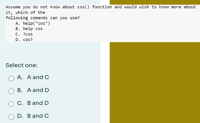 Assume you do not know about cos() function and would wish to know more about
it, which of the
following comands can you use?
A. help("cos")
B. help cos
C. ? cos
D. cos?
Select one:
A. A and C
B. A and D
C. B and D
D. B and C