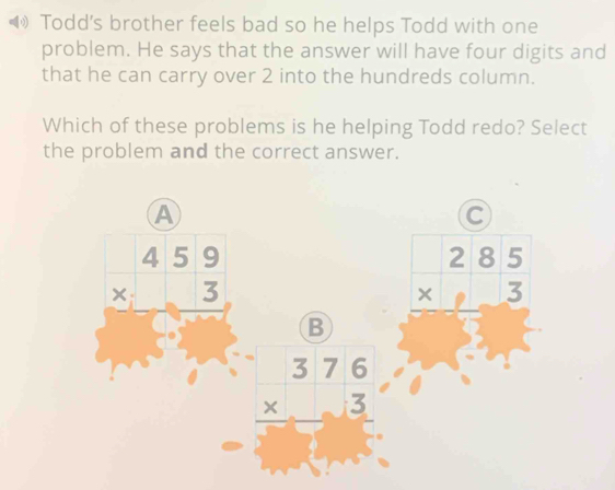 ( Todd's brother feels bad so he helps Todd with one
problem. He says that the answer will have four digits and
that he can carry over 2 into the hundreds column.
Which of these problems is he helping Todd redo? Select
the problem and the correct answer.
A
C
beginarrayr 459 * 3 hline endarray
B beginarrayr 285 * 3 hline endarray
beginarrayr 376 * 3 hline end(array)^(□)