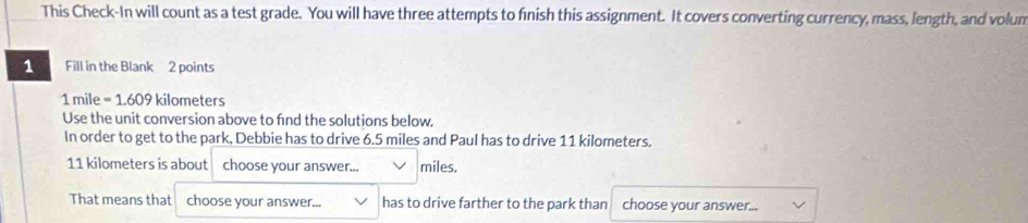 This Check-In will count as a test grade. You will have three attempts to finish this assignment. It covers converting currency, mass, length, and volun 
1 Fill in the Blank 2 points
1 mile = 1.609 kilometers
Use the unit conversion above to find the solutions below. 
In order to get to the park, Debbie has to drive 6.5 miles and Paul has to drive 11 kilometers.
11 kilometers is about choose your answer... miles. 
That means that choose your answer... has to drive farther to the park than choose your answer...