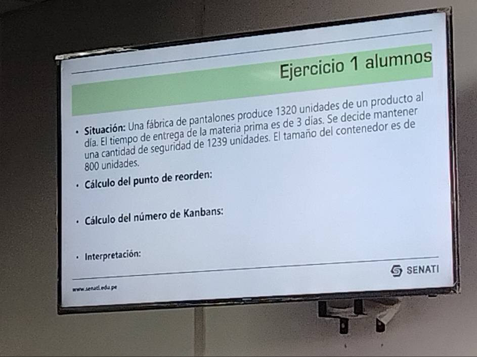 alumnos 
Situación: Una fábrica de pantalones produce 1320 unidades de un producto al 
día. El tiempo de entrega de la materia prima es de 3 días. Se decide mantener 
una cantidad de seguridad de 1239 unidades. El tamaño del contenedor es de
800 unidades. 
Cálculo del punto de reorden: 
Cálculo del número de Kanbans: 
_ Interpretación: 
oww senati edu pe senati