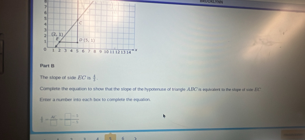 The slope of side EC is  4/3 .
Complete the equation to show that the slope of the hypotenuse of triangle ABC is equivalent to the slope of side EC
Enter a number into each box to complete the equation.
 4/3 = AC/□  = (□ -5)/□ -5 
5 6