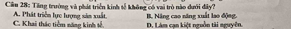 Tăng trưởng và phát triển kinh tế không có vai trò nào dưới đây?
A. Phát triển lực lượng sản xuất. B. Nâng cao năng xuất lao động.
C. Khai thác tiềm năng kinh tế. D. Làm cạn kiệt nguồn tài nguyên.