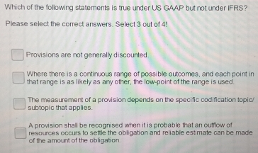 Which of the following statements is true under US GAAP but not under IFRS?
Please select the correct answers. Select 3 out of 4!
Provisions are not generally discounted.
Where there is a continuous range of possible outcomes, and each point in
that range is as likely as any other, the low-point of the range is used.
The measurement of a provision depends on the specific codification topic/
subtopic that applies.
A provision shall be recognised when it is probable that an outflow of
resources occurs to settle the obligation and reliable estimate can be made
of the amount of the obligation.