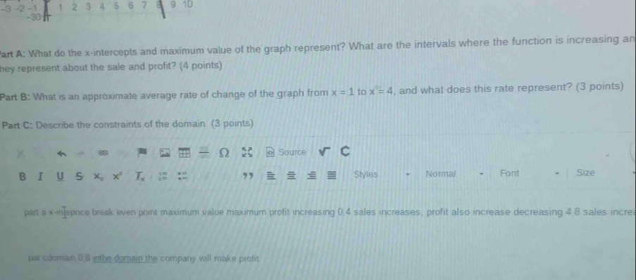 -3 -2 -1 1 2 3 4 5 6 7 9 10
-30
art A: What do the x-intercepts and maximum value of the graph represent? What are the intervals where the function is increasing an 
hey represent about the sale and profit? (4 points) 
Part B: What is an approximate average rate of change of the graph from x=1 to x=4 , and what does this rate represent? (3 points) 
Part C: Describe the constraints of the domain. (3 points)
X Source 
B I U S X Styles Normal , Font Size 
, 
part a x-in]epnce break even point maximum value maximum profit increasing 0, 4 sales increases, profit also increase decreasing 4, 8 sales increa 
pat cdomain 0.8 inthe domain the company will make profit