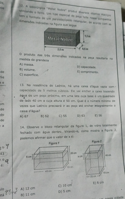 de.
do
12. A siderúrgica "Metal Nobre' produz diversos objetos maciços
utilizando o ferro. Um tipo especial de peça feita nessa companhia
tem o formato de um paralelepipédo retangular, de acordo com as
dimensões indicadas na figura que segu
O produto das três dimensões indicadas na peça resultaria na
medida da grandeza
A) massa. D) capacidade.
B) volume.
de E) comprimento.
Se C) superficie.
a e 13. Na residência de Laércio, há uma caixa d'água vazia com-
capacidade de 5 metros cúbicos. Ele vai encher a caixa trazendo
água de um poço próximo, em uma lata cuja base é um quadrado
de lado 40 cm e cuja altura é 50 cm. Qual é o número mínimo de
m vezes que Laércio precisará ir ao poço até encher integralmente a
do caixa d'água?
do A) 67 B) 52 C) 55 D) 63 E) 56
de
a 14. Observe o bloco retangular da figura 1, de vídro totalmente
fechado com água dentro. Virando-o, como mostra a figura 2,
podemos afirmar que o valor de x é:
43
é:
ulo A) 12 cm C) 10 cm E) 6 cm
stá B) 11 cm D) 5 cm
nossa cídade