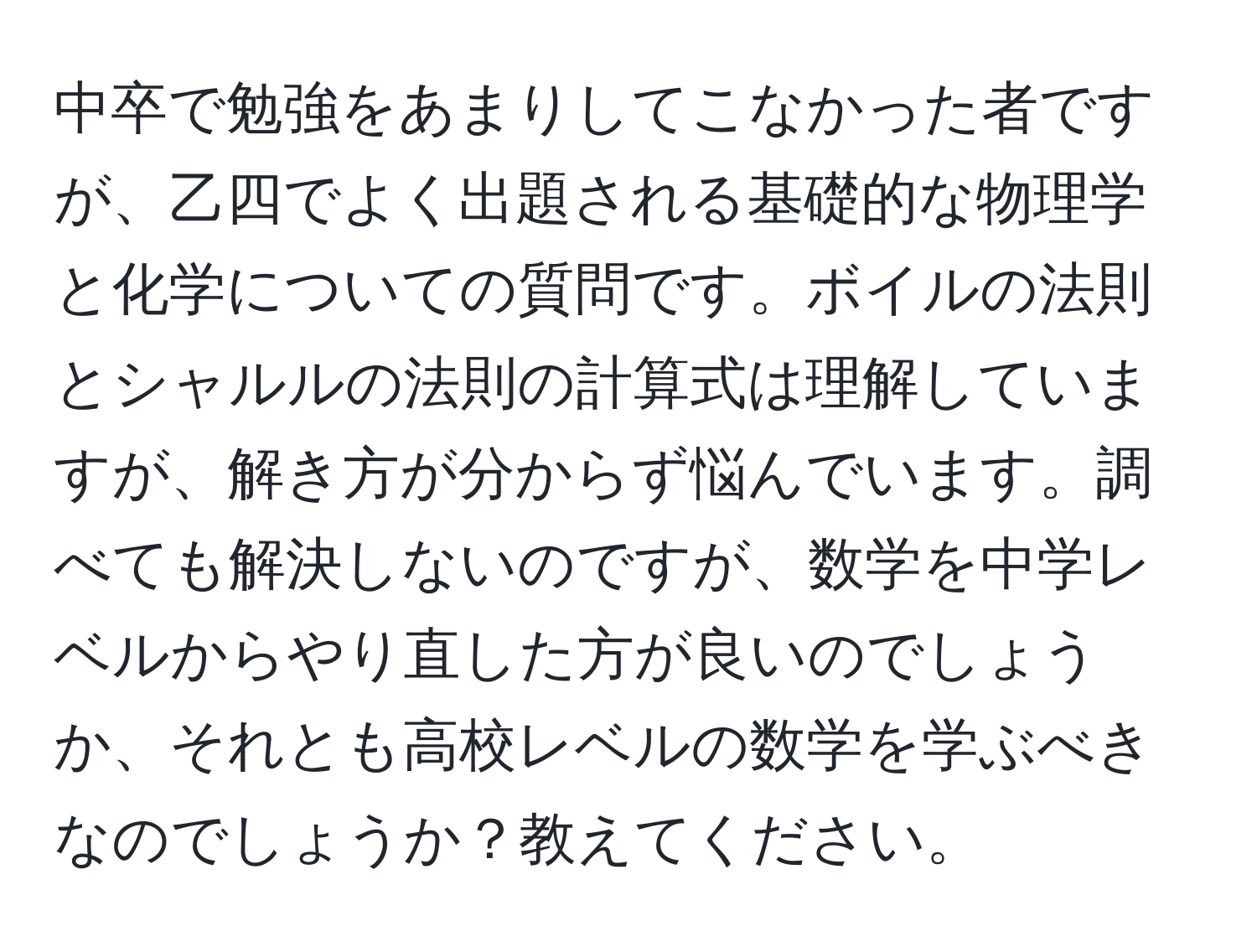 中卒で勉強をあまりしてこなかった者ですが、乙四でよく出題される基礎的な物理学と化学についての質問です。ボイルの法則とシャルルの法則の計算式は理解していますが、解き方が分からず悩んでいます。調べても解決しないのですが、数学を中学レベルからやり直した方が良いのでしょうか、それとも高校レベルの数学を学ぶべきなのでしょうか？教えてください。