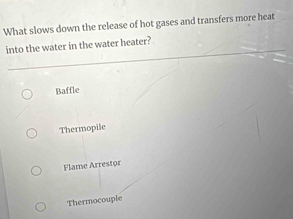 What slows down the release of hot gases and transfers more heat
into the water in the water heater?
Baffle
Thermopile
Flame Arrestor
Thermocouple