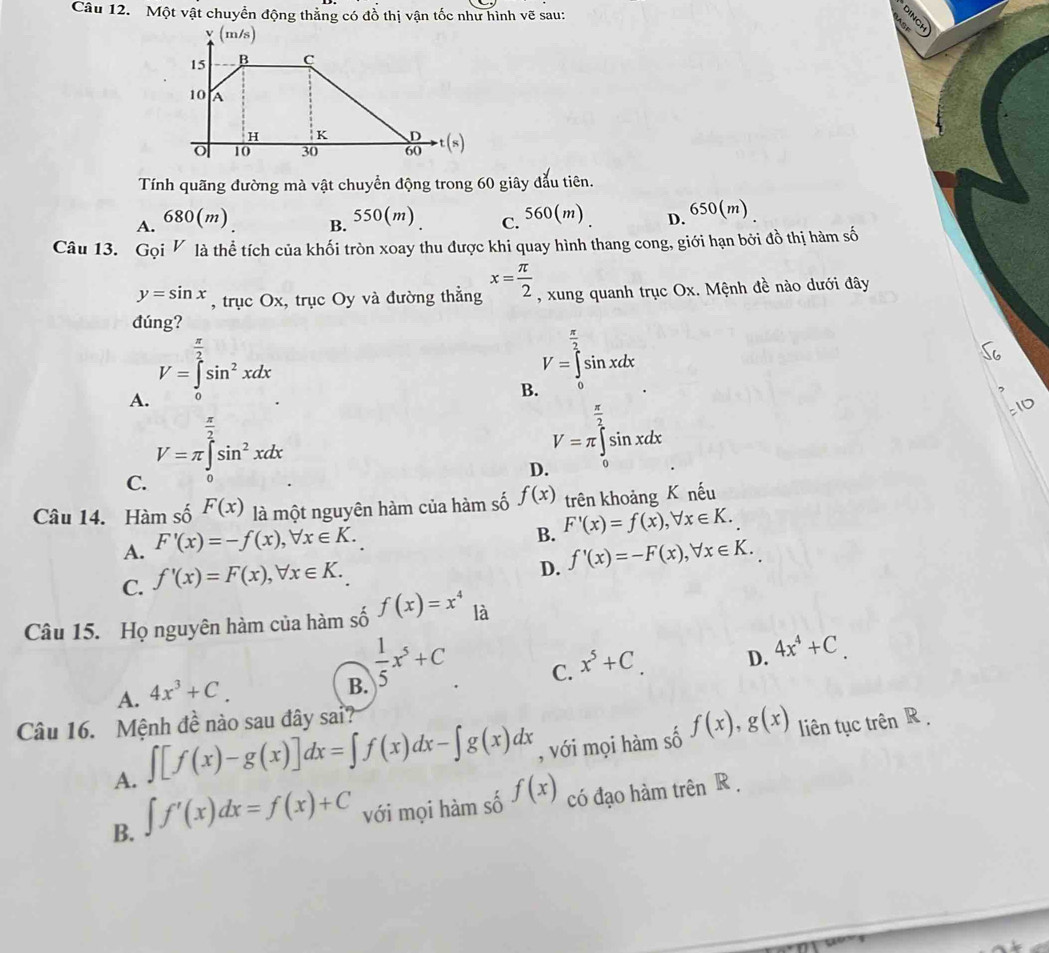 Một vật chuyển động thẳng có đồ thị vận tốc như hình vẽ sau:
Tính quãng đường mà vật chuyển động trong 60 giây đẫu tiên.
A. 680(m)
B. 550(m) c. 560(m) D. 650(m)
Câu 13. Gọi V là thể tích của khối tròn xoay thu được khi quay hình thang cong, giới hạn bởi đồ thị hàm số
y=sin x , trục Ox, trục Oy và đường thẳng x= π /2  , xung quanh trục Ox. Mệnh đề nào dưới đây
đúng?
 π /2 
V=∈t sin^2xdx
A.
B V=∈tlimits _0^((frac π)2)sin xdx
 π /2 
V=π ∈t sin^2xdx
D V=π ∈tlimits _0^((frac π)2)sin xdx
C.
Câu 14. Hàm số F(x) là một nguyên hàm của hàm số f(x) trên khoảng K nếu
A. F'(x)=-f(x),forall x∈ K.
B. F'(x)=f(x),forall x∈ K.
C. f'(x)=F(x),forall x∈ K.
D. f'(x)=-F(x),forall x∈ K.
Câu 15. Họ nguyên hàm của hàm số f(x)=x^4 là
A. 4x^3+C.  1/5 x^5+C
B.
C. x^5+C.
D. 4x^4+C
Câu 16. Mệnh đề nào sau đây sai?
A. ∈t [f(x)-g(x)]dx=∈t f(x)dx-∈t g(x)dx , với mọi hàm số f(x),g(x) liên tục trên R
B. ∈t f'(x)dx=f(x)+C với mọi hàm số f(x) có đạo hàm trên R .