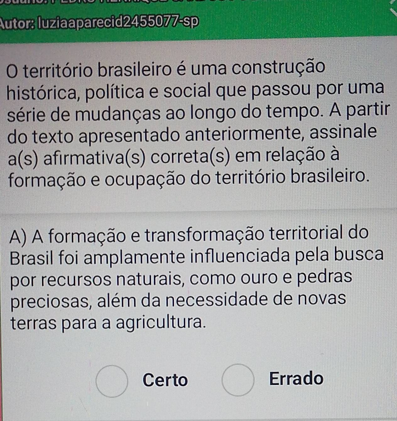 Autor: luziaaparecid2455077-sp
O território brasileiro é uma construção
histórica, política e social que passou por uma
série de mudanças ao longo do tempo. A partir
do texto apresentado anteriormente, assinale
) afirmativa(s) correta(s) em relação à
formação e ocupação do território brasileiro.
A) A formação e transformação territorial do
Brasil foi amplamente influenciada pela busca
por recursos naturais, como ouro e pedras
preciosas, além da necessidade de novas
terras para a agricultura.
bigcirc Certo bigcirc Errado