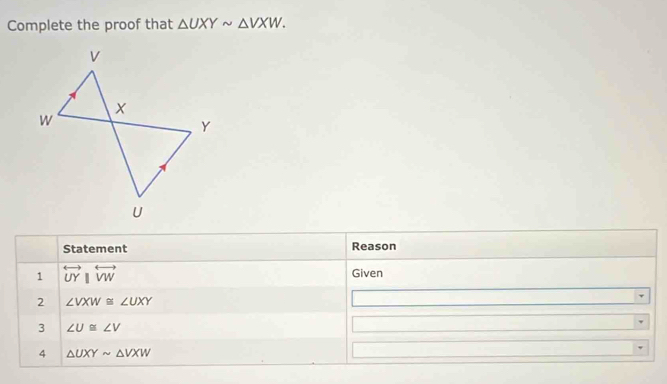 Complete the proof that △ UXYsim △ VXW. 
Statement Reason 
1 overleftrightarrow UYparallel overleftrightarrow VW Given 
2 ∠ VXW≌ ∠ UXY
3 ∠ U≌ ∠ V
4 △ UXYsim △ VXW