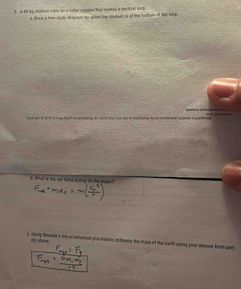 A 60 kg student rides on a roller coaster that makes a vertical loop. 
a. Draw a tree-body diagram for when the student is at the bottom of the loop. 
questions continued de m n 
Copyright @ 2018 Grorgia Public Broadcasting. All rights reserved. Use or distribution by an unintended recipient is prohibited. 
b. What is the net force acting on the moon? 
c. Using Newton's law of universal gravitation, estimate the mass of the earth using your answer from part 
(b) above.