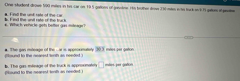 One student drove 590 miles in his car on 19.5 gallons of gasoline. His brother drove 230 miles in his truck on 9.75 gallons of gasoline
a. Find the unit rate of the car.
b. Find the unit rate of the truck
c. Which vehicle gets better gas mileage?
a. The gas mileage of the car is approximately 30.3 miles per gallon.
(Round to the nearest tenth as needed.)
b. The gas mileage of the truck is approximately □ miles per gallon.
(Round to the nearest tenth as needed.)