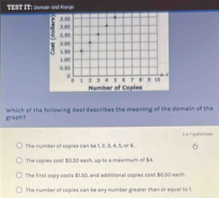 TEST IT: Domain and Hange
Number of Coples
Which of the following best describes the meaning of the domain of the
graph?
S eF7 QUESTIONS
The number of copies can be 1, 2, 3, 4, 5, or 6.
The copies cost $0.50 each, up to a maximum of $4.
The first copy costs $1.50, and additional copies cost $0.50 each.
The number of copies can be any number greater than or equal to 1.