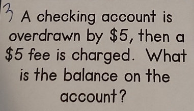 A checking account is 
overdrawn by $5, then a
$5 fee is charged. What 
is the balance on the 
account ?