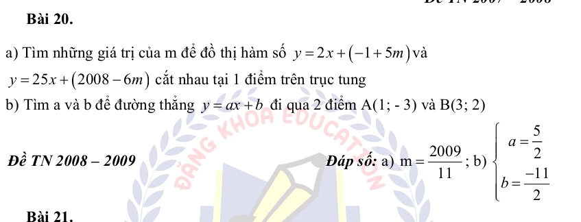 Tìm những giá trị của m đề đồ thị hàm số y=2x+(-1+5m) và
y=25x+(2008-6m) cắt nhau tại 1 điểm trên trục tung 
b) Tìm a và b để đường thắng y=ax+b đi qua 2 điểm A(1;-3) và B(3;2)
Đề TN 2008-2009 Đáp số: a) m= 2009/11 ;b)beginarrayl a= 5/2  b= (-11)/2 endarray.
Bài 21.