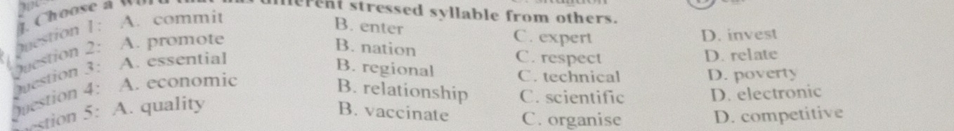 Choose a w 
lerent stressed syllable from others.
Question 1: A. commit
B. enter C. expert D. invest
Question 2: A. promote
B. nation C. respect D. relate
Question 3: A. essential
B. regional
Question 4: A. economic
C. technical D. poverty
B. relationship C. scientific D. electronic
stion 5: A. quality
B. vaccinate C. organise D. competitive