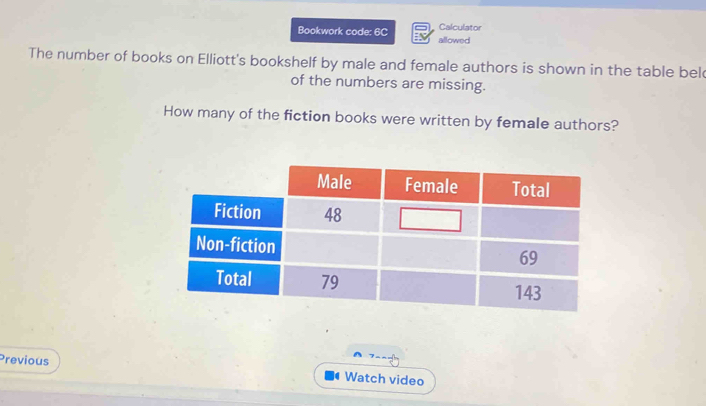 Calculator 
Bookwork code: 6C allowed 
The number of books on Elliott's bookshelf by male and female authors is shown in the table bel 
of the numbers are missing. 
How many of the fiction books were written by female authors? 
Previous 
Watch video