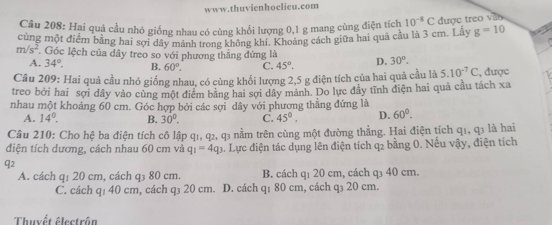 Hai quả cầu nhỏ giống nhau có cùng khối lượng 0, 1 g mang cùng điện tích 10^(-8)C được treo vào
cùng một điểm bằng hai sợi dây mảnh trong không khí. Khoảng cách giữa hai quả cầu là 3 cm. Lấy g=10
m/s^2 *. Góc lệch của dây treo so với phương thắng đứng là
A. 34°. B. 60°. C. 45°.
D. 30°. 
Câu 209: Hai quả cầu nhỏ giống nhau, có cùng khối lượng 2, 5 g điện tích của hai quả cầu là 5.10^(-7)C , được
treo bởi hai sợi dây vào cùng một điểm bằng hai sợi dây mảnh. Do lực đầy tĩnh điện hai quả cầu tách xa
nhau một khoảng 60 cm. Góc hợp bởi các sợi dây với phương thẳng đứng là
A. 14^0. B. 30^0. C. 45^0.
D. 60^0. 
Câu 210: Cho hệ ba điện tích cô lập q1, q2, q3 nằm trên cùng một đường thẳng. Hai điện tích q1, q3 là hai
điện tích dương, cách nhau 60 cm và q_1=4q_3. Lực điện tác dụng lên điện tích q2 bằng 0. Nếu vậy, điện tích
q2
A. cách q1 20 cm, cách q₃ 80 cm. B. cách q1 20 cm, cách q₃ 40 cm.
C. cách q1 40 cm, cách q₃ 20 cm. D. cách q1 80 cm, cách q₃ 20 cm.
Thuvết êlectrôn