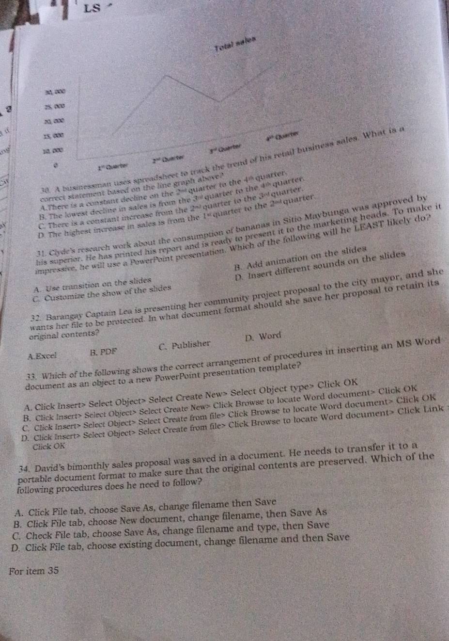 LS 
2 
ng 
30. A businessman uses spreadshees sales. What is r
i
correct statement based on the line graph abeve?
A.There is a constant decline on the 2- quarter to the 4% quar
3^(nd) quarter.
B. The lowest decline in sales is from the 3^(nd) quarter to the 4:h quarter.
` C. There is a constant increase from the 2^(n2) quarter to the
D. The highest increase in sales is from the 1° marter to the 2^(od) quarter.
31. Clyde's research work about the consumption of bananas in Sitio Maybunga was approved by
his superior. He has printed his report and is ready to present it to the marketing heads. To make i
impressive, he will use a PowerPoint presentation. Which of the following will he LEAST likely do?
B. Add animation on the slides
D. Insert different sounds on the slides
A. Use transition on the slides
C. Customize the show of the slides
32. Barangay Captain Lea is presenting her community project proposal to the city mayor, and she
wants her file to be protected. In what document format should she save her proposal to retain its
original contents?
A.Excel B. PDF C. Publisher D. Word
33. Which of the following shows the correct arrangement of procedures in inserting an MS Word
document as an object to a new PowerPoint presentation template?
A. Click Insert> Select Object> Select Create New> Select Object type> Click OK
B. Click Insert> Select Object> Select Create New> Click Browse to locate Word document> Click OK
C. Click Insert> Select Object> Select Create from file> Click Browse to locate Word document> Click OK
D. Click Insert> Select Object> Select Create from file> Click Browse to locate Word document> Click Link
Click OK
34. David's bimonthly sales proposal was saved in a document. He needs to transfer it to a
portable document format to make sure that the original contents are preserved. Which of the
following procedures does he need to follow?
A. Click File tab, choose Save As, change filename then Save
B. Click File tab, choose New document, change filename, then Save As
C. Check File tab, choose Save As, change filename and type, then Save
D. Click File tab, choose existing document, change filename and then Save
For item 35