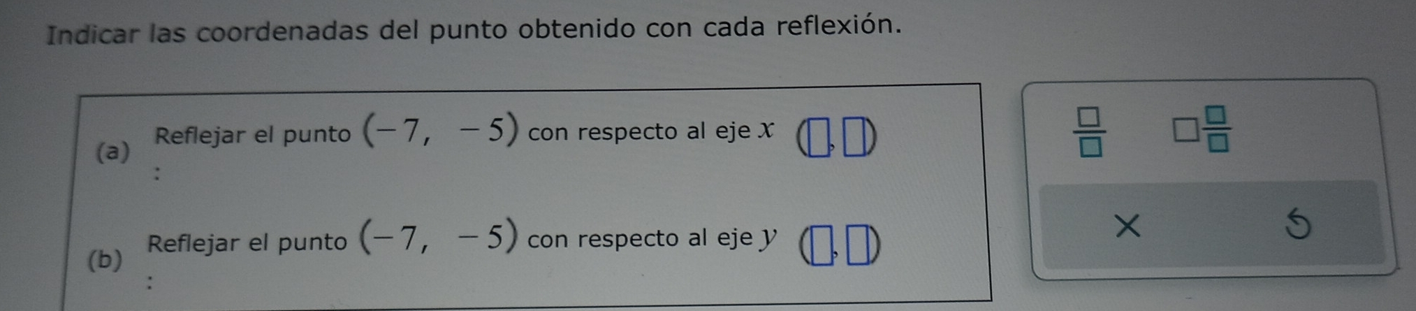 Indicar las coordenadas del punto obtenido con cada reflexión. 
(a) Reflejar el punto (-7,-5) con respecto al eje x
 □ /□   □  □ /□  
(b) Reflejar el punto (-7,-5) con respecto al eje y