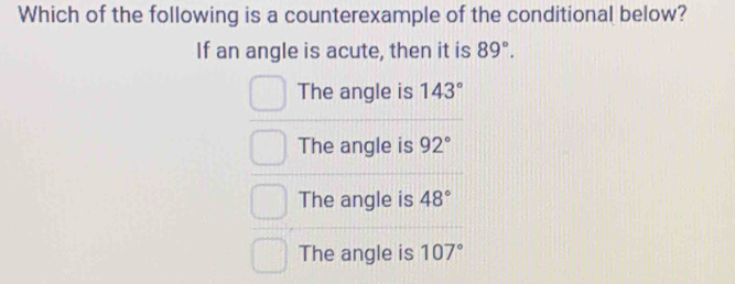 Which of the following is a counterexample of the conditional below?
If an angle is acute, then it is 89°.
The angle is 143°
The angle is 92°
The angle is 48°
The angle is 107°