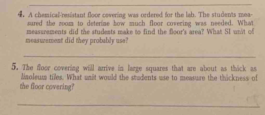 A chemical-resistant floor covering was ordered for the lab. The students mea- 
sured the room to deterine how much floor covering was needed. What 
measurements did the students make to find the floor's area? What SI unit of 
measurement did they probably use? 
_ 
5. The floor covering will arrive in large squares that are about as thick as 
linoleum tiles. What unit would the students use to measure the thickness of 
the floor covering? 
_