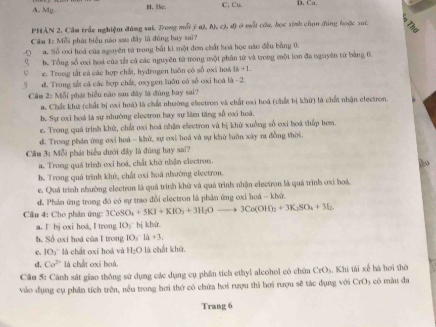 A. Mg. B. Be. C. Cu. D. Ca.
PHÀN 2. Câu trắc nghiệm đúng sai. Trong mỗi ý a), b), c), đ) ở mỗi cầu, học sinh chọn đúng hoặc sai. Thơ
Câu 1: Mỗi phát biểu nào sau đãy là đúng hay sai?
a. Số oxi hoá của nguyên từ trong bất kì một đơn chất hoá học nào đều bằng 0.
b. Tổng số oxi hoá của tất cả các nguyên tử trong một phân tử và trong một ion đa nguyên tứ bằng 0.
e. Trong tất cả các hợp chất, hydrogen luôn có số oxi hoá 1a+1.
d. Trong tất cả các hợp chất, oxygen luôn có số oxi hoá là -2.
Câu 2: Mỗi phát biểu nào sau đây là đúng hay sai?
a. Chất khử (chất bị oxi hoá) là chất nhường electron và chất oxi hoá (chất bị khử) là chất nhận electron.
b. Sự oxi hoá là sự nhường electron hay sự làm tăng số oxi hoá.
e. Trong quá trình khử, chất oxi hoá nhận electron và bị khử xuống số oxi hoá thấp hơn.
d. Trong phản ứng oxi hoá - khử, sự oxi hoá và sự khử luôn xây ra đồng thời.
Cầu 3: Mỗi phát biểu dưới đây là đúng hay sai?
a. Trong quá trình oxi hoá, chất khữ nhận electron.
b. Trong quá trình khử, chất oxi hoá nhường electron.
c. Quá trình nhường electron là quá trình khử và quá trình nhận electron là quá trình oxi hoá.
d. Phản ứng trong đó có sự trao đổi electron là phản ứng oxi hoá - khử.
Câu 4: Cho phản ứng: 3CoSO_4+5KI+KIO_3+3H_2Oto 3Co(OH)_2+3K_2SO_4+3I_2.
a. I bj oxi hoá, I trong IO_3^- bị khử.
b. Số oxi hoá của I trong IO_3^(-la+3.
c. IO_3) là chất oxi hoá và H_2O là chất khứ.
d. Co^(2+) là chất oxỉ hoá.
Câu 5: Cảnh sát giao thông sử dụng các dụng cụ phân tích ethyl alcohol có chứa CrO_3. Khi tài xế hà hơi thờ
vào dụng cụ phân tích trên, nều trong hơi thở có chứa hơi rượu thì hơi rượu sẽ tác dụng với CrO_3 có màu da
Trang 6