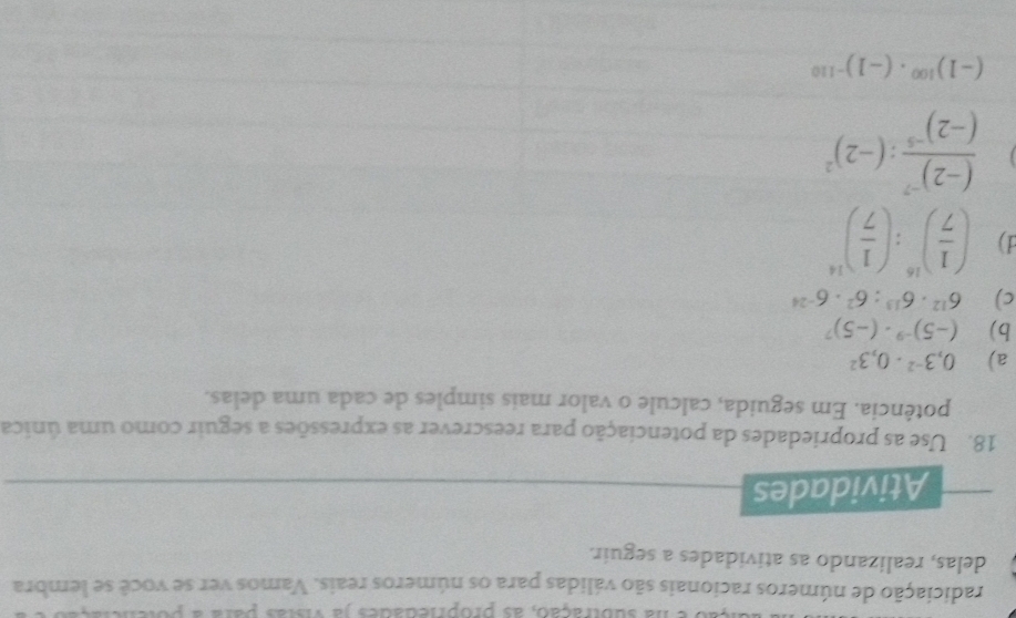 na subtração, as propriedades ja vistas para a y 
radiciação de números racionais são válidas para os números reais. Vamos ver se você se tembra 
delas, realizando as atividades a seguir. 
Atividades 
18. Use as propriedades da potenciação para reescrever as expressões a seguir como uma única 
potência. Em seguida, calcule o valor mais simples de cada uma delas. 
a) 0,3^(-2)· 0,3^2
b) (-5)^-9· (-5)^7
c) 6^(12)· 6^(13):6^2· 6^(-24)
1) ( 1/7 )^16:( 1/7 )^14
frac (-2)^-7(-2)^-5:(-2)^2
(-1)^100· (-1)^-110