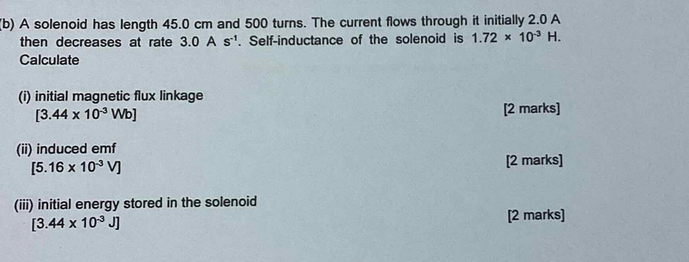 A solenoid has length 45.0 cm and 500 turns. The current flows through it initially 2.0 A 
then decreases at rate 3.0As^(-1). Self-inductance of the solenoid is 1.72* 10^(-3)H. 
Calculate 
(i) initial magnetic flux linkage
[3.44* 10^(-3)Wb]
[2 marks] 
(ii) induced emf
[5.16* 10^(-3)V]
[2 marks] 
(iii) initial energy stored in the solenoid
[3.44* 10^(-3)J]
[2 marks]