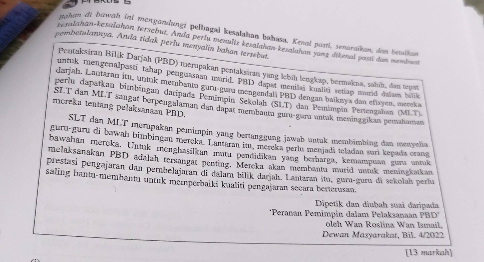 Bahan di bawah ini mengandungi pelbagai kesalahan bahasa. Kenal pasti, senaraikan, dan betulkan
kesalahan-kesalahan tersebut. Anda perlu menulis kesalahan-kesalahan yang dikenal pasti dan membuat
pembetulannya. Anda tidak perlu menyalin bahan tersebut.
Pentaksiran Bilik Darjah (PBD) merupakan pentaksiran yang lebih lengkap, bermakna, sahih, dan tepat
untuk mengenalpasti tahap penguasaan murid. PBD dapat menilai kualiti setiap murid dalam bilik
darjah. Lantaran itu, untuk membantu guru-guru mengendali PBD dengan baiknya dan efisyen, mereka
perlu dapatkan bimbingan daripada Pemimpin Sekolah (SLT) dan Pemimpin Pertengahan (MLT).
mereka tentang pelaksanaan PBD.
SLT dan MLT sangat berpengalaman dan dapat membantu guru-guru untuk meninggikan pemahaman
SLT dan MLT merupakan pemimpin yang bertanggung jawab untuk membimbing dan menyelia
guru-guru di bawah bimbingan mereka. Lantaran itu, mereka perlu menjadi teladan suri kepada orang
bawahan mereka. Untuk menghasilkan mutu pendidikan yang berharga, kemampuan guru untuk
melaksanakan PBD adalah tersangat penting. Mereka akan membantu murid untuk meningkatkan
prestasi pengajaran dan pembelajaran di dalam bilik darjah. Lantaran itu, guru-guru di sekolah perlu
saling bantu-membantu untuk memperbaiki kualiti pengajaran secara berterusan.
Dipetik dan diubah suai daripada
‘Peranan Pemimpin dalam Pelaksanaan PBD’
oleh Wan Roslina Wan Ismail,
Dewan Masyarakat, Bil. 4/2022
[13 markah]