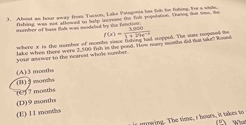 About an hour away from Tucson, Lake Patagonia has fish for fishing. For a while,
fishing was not allowed to help increase the fish population. During that time, the
number of bass fish was modeled by the function:
f(x)= (3,000)/1+29e^(-x) 
where x is the number of months since fishing had stopped. The state reopened the
lake when there were 2,500 fish in the pond. How many months did that take? Round
your answer to the nearest whole number.
(A) 3 months
(B) months
(C) 7 months
(D) 9 months
(E) 11 months
in growing. The time, t hours, it takes to
(D) Wha