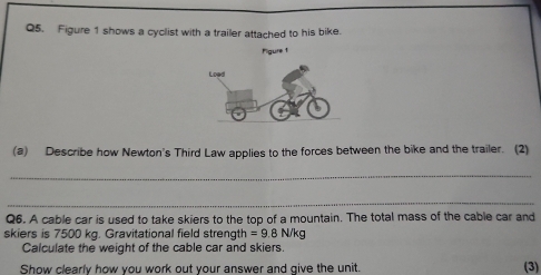 Figure 1 shows a cyclist with a trailer attached to his bike. 
Pigure t 
(a) Describe how Newton's Third Law applies to the forces between the bike and the trailer. (2) 
_ 
_ 
Q6. A cable car is used to take skiers to the top of a mountain. The total mass of the cable car and 
skiers is 7500 kg. Gravitational field strength =9.8N/kg
Calculate the weight of the cable car and skiers. 
Show clearly how you work out your answer and give the unit. (3)