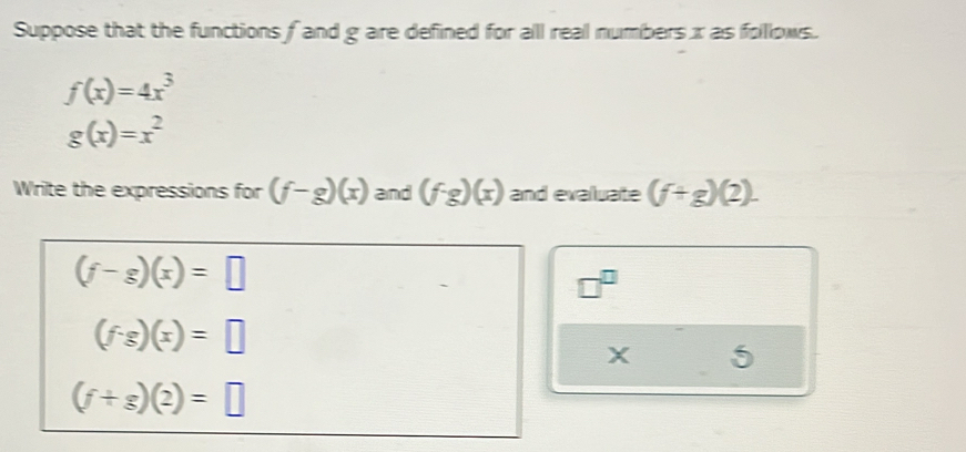 Suppose that the functions f and g are defined for all real numbers x as folllows.
f(x)=4x^3
g(x)=x^2
Write the expressions for (f-g)(x) and (f· g)(x) and evalluate (f+g)(2).
(f-g)(x)=□
□^(□)
(f· g)(x)=□
X 5
(f+g)(2)=□