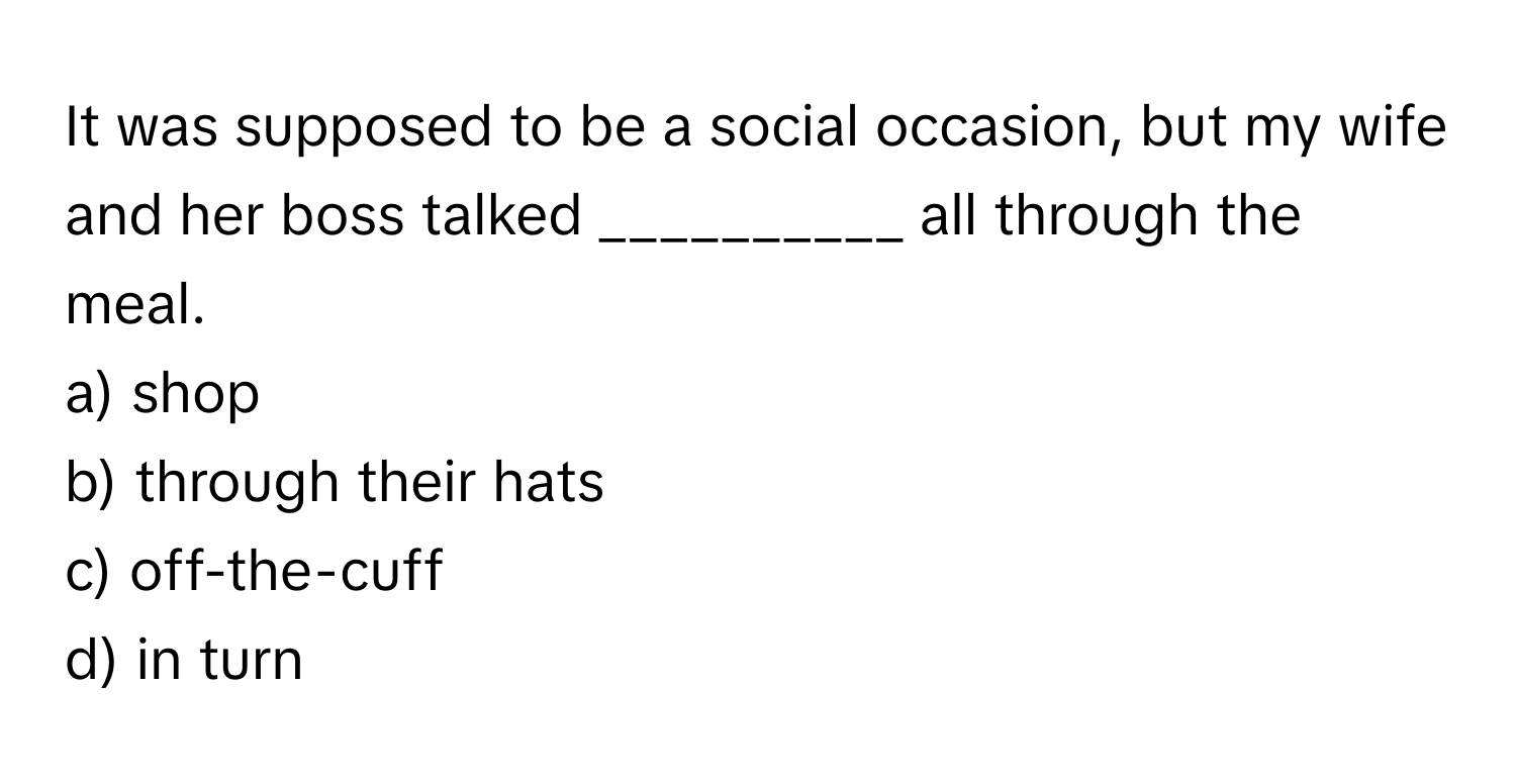 It was supposed to be a social occasion, but my wife and her boss talked __________ all through the meal.

a) shop
b) through their hats
c) off-the-cuff
d) in turn