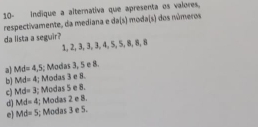 10- Indique a alternativa que apresenta os valores.
respectivamente, da mediana e da(s) moda(s) dos números
da lista a seguir?
1, 2, 3, 3, 3, 4, 5, 5, 8, 8, 8
a) Md=4,5; Modas 3, 5 e 8.
b] Md=4; Modas 3 e 8.
c) Md=3; Modas 5 e 8.
d) Md=4; Modas 2 e 8.
e Md=5; Modas 3 e 5.