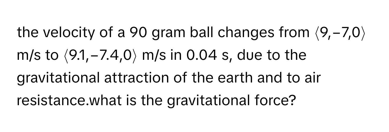 the velocity of a 90 gram ball changes from ⟨9,−7,0⟩ m/s to ⟨9.1,−7.4,0⟩ m/s in 0.04 s, due to the gravitational attraction of the earth and to air resistance.what is the gravitational force?