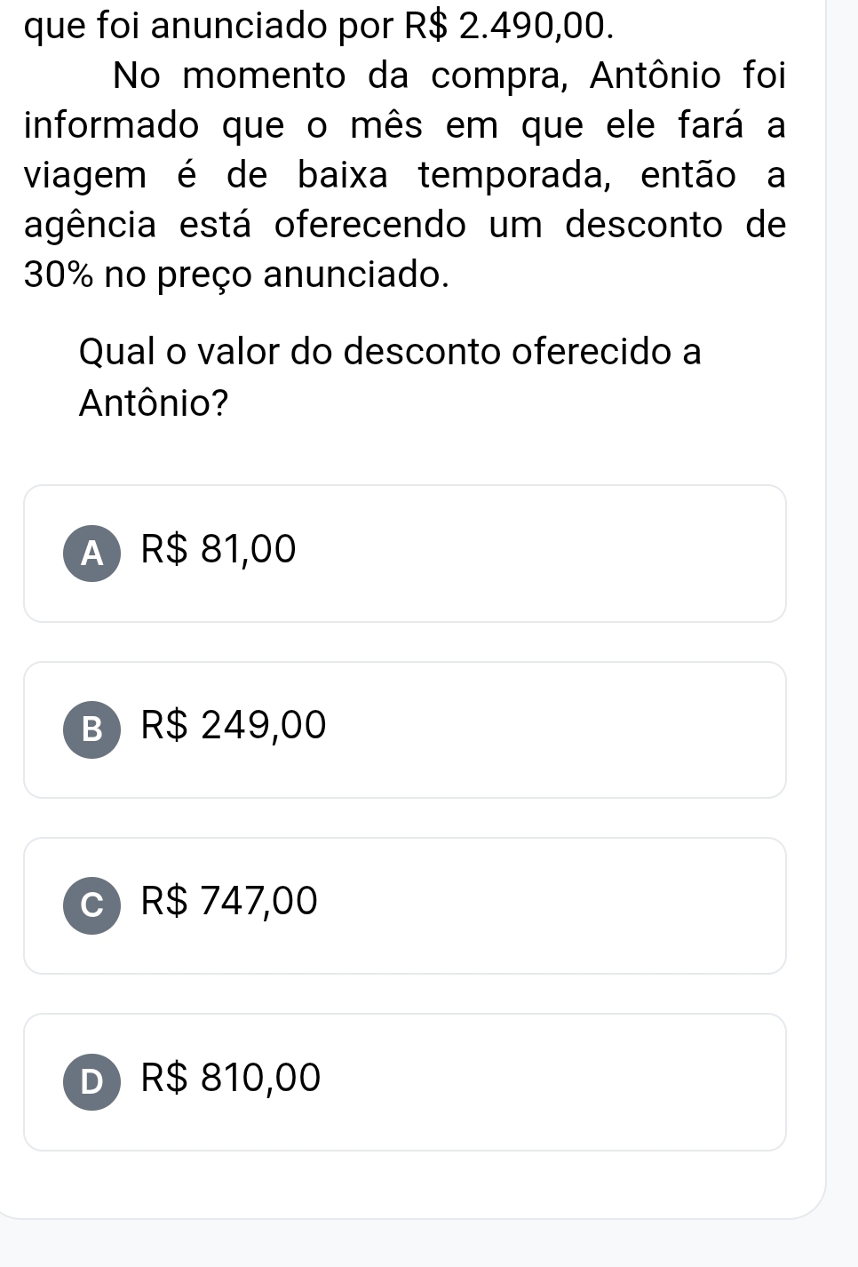 que foi anunciado por R$ 2.490,00.
No momento da compra, Antônio foi
informado que o mês em que ele fará a
viagem é de baixa temporada, então a
agência está oferecendo um desconto de
30% no preço anunciado.
Qual o valor do desconto oferecido a
Antônio?
A R$ 81,00
B) R$ 249,00
R$ 747,00
DR $ 810,00