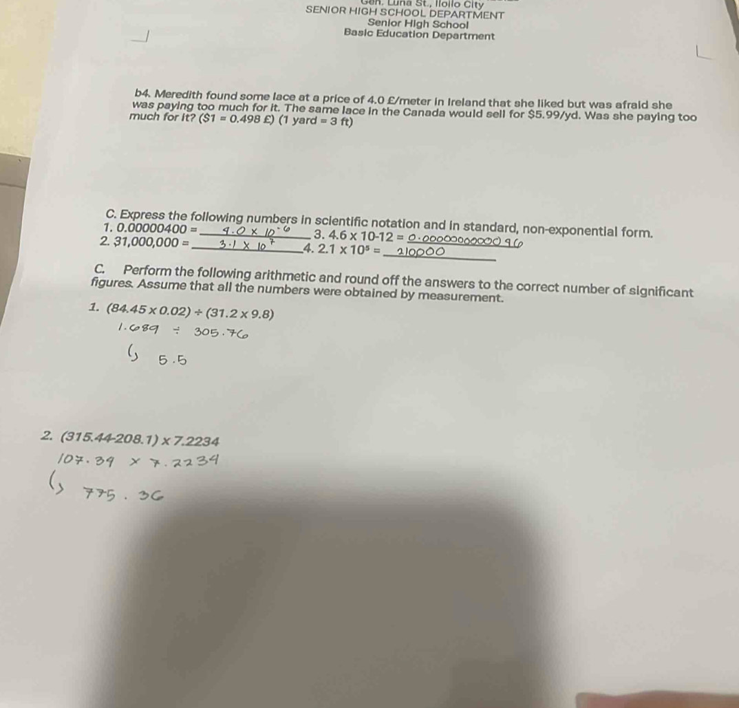 Gan, Luna St., Ilollo City 
SENIOR HIGH SCHOOL DEPARTMENT 
Senior High School 
Basic Education Department 
b4. Meredith found some lace at a price of 4.0 £/meter in Ireland that she liked but was afraid she 
was paying too much for it. The same lace in the Canada would sell for $5.99/yd. Was she paying too 
much for it? ($1=0.498£)(1yard=3ft)
C. Express the following numbers in scientific notation and in standard, non-exponential form. 
1. 0.00000400=
3. 4.6* 10-12=
2 31,000,000=
_ 
_ 
_4. 2.1* 10^5=
C. Perform the following arithmetic and round off the answers to the correct number of significant 
figures. Assume that all the numbers were obtained by measurement. 
1. (84.45* 0.02)/ (31.2* 9.8)
2 (315.44-208.1)* 7.2234