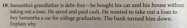 Samantha’s grandfather is debt-free—he bought his car and his house without 
taking out a loan. He saved and paid cash. He wanted to take out a loan to 
buy Samantha a car for college graduation. The bank turned him down. 
Explain why.