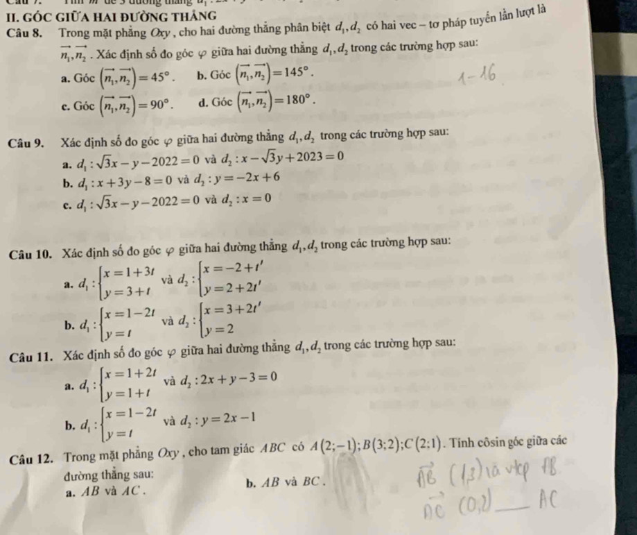 Ti 7 ' de 5 đường tháng x+1
II. GÓC GIữA HAI đườnG thảng
Câu 8. Trong mặt phẳng Oxy , cho hai đường thắng phân biệt d_1,d_2 có hai vec - tơ pháp tuyển lần lượt là
vector n_1,vector n_2. Xác định số đo góc φ giữa hai đường thẳng d_1,d_2 trong các trường hợp sau:
a. Goc(vector n_1,vector n_2)=45°. b. Goc(vector n_1,vector n_2)=145°.
c. Goc(vector n_1,vector n_2)=90°. d. Goc(vector n_1,vector n_2)=180°.
Câu 9. Xác định số đo góc φ giữa hai đường thẳng d_1,d_2 trong các trường hợp sau:
a. d_1:sqrt(3)x-y-2022=0 và d_2:x-sqrt(3)y+2023=0
b. d_1:x+3y-8=0 và d_2:y=-2x+6
c. d_1:sqrt(3)x-y-2022=0 và d_2:x=0
Câu 10. Xác định số đo góc φ giữa hai đường thẳng d_1,d_2 trong các trường hợp sau:
a. d_1:beginarrayl x=1+3t y=3+tendarray. và d_2:beginarrayl x=-2+t' y=2+2t'endarray.
b. d_1:beginarrayl x=1-2t y=tendarray. và d_2:beginarrayl x=3+2t' y=2endarray.
Câu 11. Xác định số đo góc φ giữa hai đường thẳng d_1,d_2 trong các trường hợp sau:
a. d_1:beginarrayl x=1+2t y=1+tendarray. và d_2:2x+y-3=0
b. d_1:beginarrayl x=1-2t y=tendarray. và d_2:y=2x-1
Câu 12. Trong mặt phẳng Oxy , cho tam giác ABC có A(2;-1);B(3;2);C(2;1). Tính côsin góc giữa các
đường thẳng sau:
a. AB và AC . b. AB và BC .