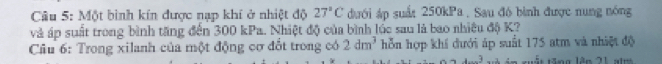 Một bình kín được nạp khí ở nhiệt độ 27°C đưới áp suất 250kPa , Sau đó bình được nung nóng 
và áp suất trong bình tăng đến 300 kPa. Nhiệt độ của bình lúc sau là bao nhiều độ K? 
Câu 6: Trong xilanh của một động cơ đổt trong có 2dm^3 hỗn hợp khí đưới áp suất 175 atm và nhiệt độ
4-4-3..1 quấ t tăng lên 2 1 a t m