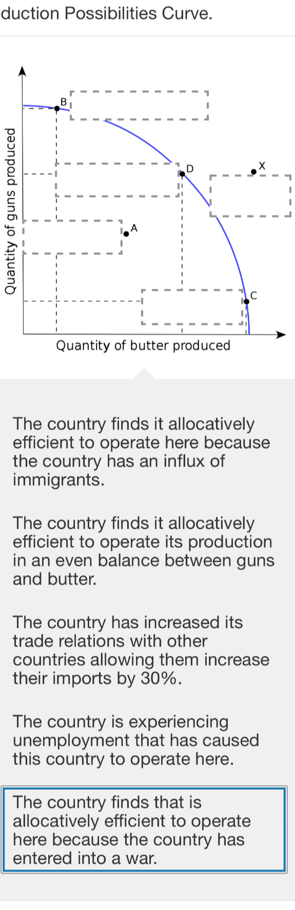 duction Possibilities Curve.

7
1
_
The country finds it allocatively
efficient to operate here because
the country has an influx of
immigrants.
The country finds it allocatively
efficient to operate its production
in an even balance between guns
and butter.
The country has increased its
trade relations with other
countries allowing them increase
their imports by 30%.
The country is experiencing
unemployment that has caused
this country to operate here.
The country finds that is
allocatively efficient to operate
here because the country has
entered into a war.