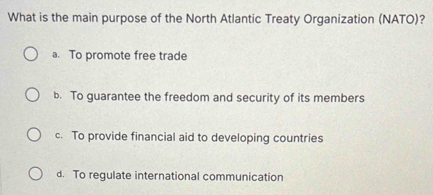 What is the main purpose of the North Atlantic Treaty Organization (NATO)?
a. To promote free trade
b. To guarantee the freedom and security of its members
c. To provide financial aid to developing countries
d. To regulate international communication