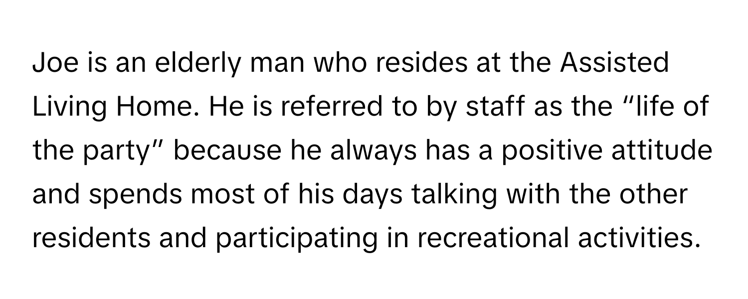 Joe is an elderly man who resides at the Assisted Living Home. He is referred to by staff as the “life of the party” because he always has a positive attitude and spends most of his days talking with the other residents and participating in recreational activities.