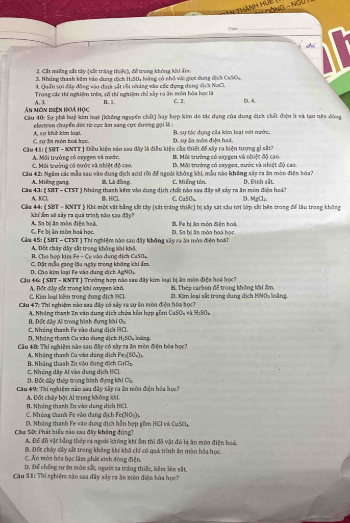 An thành hue (
*  GÔNG - NGư I
Date
_
2. Cất miếng sắt tây (sắt tráng thiếc), để trong không khí ẩm.
3. Nhúng thanh kẽm vào dung dịch H₂SO₄ loãng có nhỏ vài giọt dung dịch CuSO₄.
4. Quần sợi dây đồng vào đinh sắt rồi nhúng vào cốc đựng dung dịch NaCl.
Trong các thí nghiệm trên, số thí nghiệm chỉ xảy ra ăn mòn hóa học là
A. 3. B. 1.
C. 2. D. 4.
Ăn mòn điện hoá học
Câu 40: Sự phá huỷ kim loại (không nguyên chất) hay hợp kim do tác dụng của dung dịch chất điện li và tạo nên dòng
electron chuyển dời từ cực âm sang cực dương gọi là :
A. sự khử kim loại. B. sự tác dụng của kim loại với nước.
C. sự ăn mòn hoá học. D. sự ăn mòn điện hoá.
Câu 41: SBT-1 KNTT  Điều kiện nào sau đây là điều kiện cần thiết để xảy ra hiện tượng gỉ sắt?
A. Môi trường có oxygen và nước. B. Môi trường có oxygen và nhiệt độ cao.
C. Môi trường có nước và nhiệt độ cao. D. Môi trường có oxygen, nước và nhiệt độ cao.
Câu 42: Ngâm các mẫu sau vào dung dịch acid rồi để ngoài không khí, mẫu nào không xảy ra ăn mòn điện hóa?
A. Miếng gang. B. Lá đồng. C. Miếng tôn. D. Đinh sắt.
Câu 43:  SBT - CTST  Nhúng thanh kēm vào dung dịch chất nào sau đây sẽ xảy ra ăn mòn điện hoá?
A. KCl. B. HCl. C. CuSO_4. D. MgCl_2.
Câu 44:  SBT - KNTT  Khi một vật bằng sắt tây (sát tráng thiếc) bị xây sát sâu tới lớp sắt bên trong để lâu trong không
khí ẩm sẽ xảy ra quá trinh nào sau đây?
A. Sn bị ăn mòn điện hoá, B. Fe bị ăn mòn điện hoá.
C. Fe bị ăn mòn hoá học. D. Sn bị ăn mòn hoá học.
Câu 45: SBT-CTST  Thí nghiệm nào sau đây không xảy ra ăn mòn điện hoá?
A. Đốt cháy dây sắt trong không khí khô.
B. Cho hợp kim Fe - Cu vào dung dịch CuSO_4
C. Đặt mẫu gang lâu ngày trong không khí ẩm.
D. Cho kim loại Fe vào dung dịch AgNO₃.
Câu 46:  SBT - KNTT  Trường hợp nào sau đây kim loại bị ăn mòn điện hoá học?
A. Đốt dây sắt trong khí oxygen khô. B. Thép carbon để trong không khí ẩm.
C. Kim loại kẽm trong dung dịch HCl. D. Kim loại sắt trong dung dịch HNO_3 loãng.
Câu 47: Thí nghiệm nào sau đây có xảy ra sự ăn mòn điện hóa học?
A. Nhúng thanh Zn vào dung dịch chứa hỗn hợp gồm CuSO và H_2SO_4
B. Đốt dây Al trong bình đựng khí O_2
C. Nhúng thanh Fe vào dung dịch HCl.
D. Nhúng thanh Cu vào dung dịch H_2SO loãng.
Câu 48: Thí nghiệm nào sau đây có xảy ra ăn mòn điện hóa học?
A. Nhúng thanh Cu vào dung dịch Fe_2(SO_4)_3
B. Nhúng thanh Zn vào dung dịch CuCl₂
C. Nhúng dây Al vào dung dịch HCl.
D. Đốt dây thép trong bình đựng khí Cl_2.
Câu 49: Thí nghiệm nào sau đây xảy ra ăn mòn điện hóa học?
A. Đốt cháy bột Al trong không khí.
B. Nhúng thanh Zn vào dung dịch HCl.
C. Nhúng thanh Fe vào dung dịch Fe(NO_3)_3
D. Nhúng thanh Fe vào dung dịch hỗn hợp gồm HCl và CuSO₄
Câu 50: Phát biểu nào sau đây không đúng?
A. Đế đồ vật bằng thép ra ngoài không khí ẩm thì đồ vật đó bị ăn mòn điện hoá.
B. Đốt cháy dây sắt trong không khí khô chỉ có quá trình ăn mòn hóa học.
C. Ăn mòn hóa học làm phát sinh dòng điện.
D. Để chống sự ăn mòn sắt, người ta tráng thiếc, kẽm lên sắt.
Câu 51: Thí nghiệm nào sau đây xảy ra ăn mòn điện hóa học?