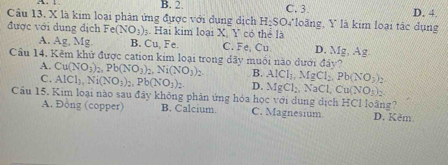 B. 2. C. 3 D. 4.
Câu 13. X là kim loại phản ứng được với dụng dịch H₂SO4 loãng, Y là kim loại tác dụng
được với dung địch Fe(NO_3)_3. Hai kim loại X. Y có thể là
A. Ag, Mg. B. Cu, Fe. C. Fe, Cu. D. Mg, Ag.
Câu 14. Kêm khử được cation kim loại trong dãy muối nào dưới đây?
A. Cu(NO_3)_2, Pb(NO_3)_2, Ni(NO_3)_2. B. AlCl_3, MgCl_2, Pb(NO_3)_2.
C. AlCl_3, Ni(NO_3)_2, Pb(NO_3)_2.
D. MgCl_2, NaCl, Cu(NO_3)_2. 
Câu 15. Kim loại nào sau đây không phản ứng hóa học với dung dịch HCl loãng?
A. Đồng (copper) B. Calcium. C. Magnesium. D. Kẽm