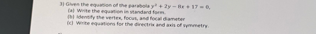 Given the equation of the parabola y^2+2y-8x+17=0, 
(a) Write the equation in standard form. 
(b) Identify the vertex, focus, and focal diameter 
(c) Write equations for the directrix and axis of symmetry.